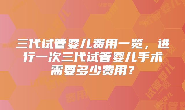三代试管婴儿费用一览,进行一次三代试管婴儿手术需要多少费用?