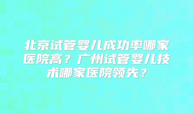 北京试管婴儿成功率哪家医院高？广州试管婴儿技术哪家医院领先？