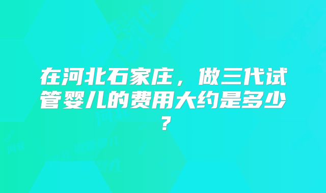 在河北石家庄，做三代试管婴儿的费用大约是多少？