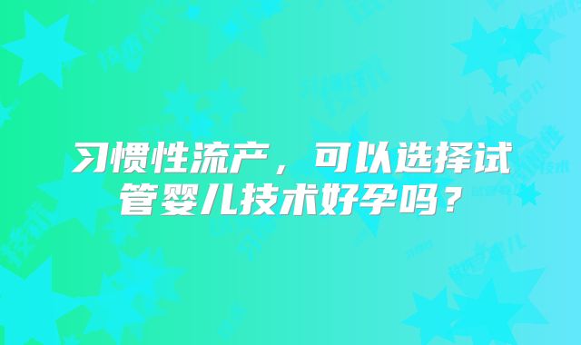 习惯性流产，可以选择试管婴儿技术好孕吗？