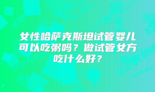 女性哈萨克斯坦试管婴儿可以吃粥吗？做试管女方吃什么好？