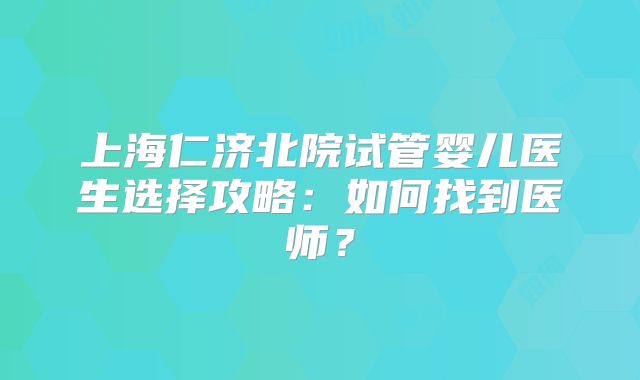 上海仁济北院试管婴儿医生选择攻略：如何找到医师？