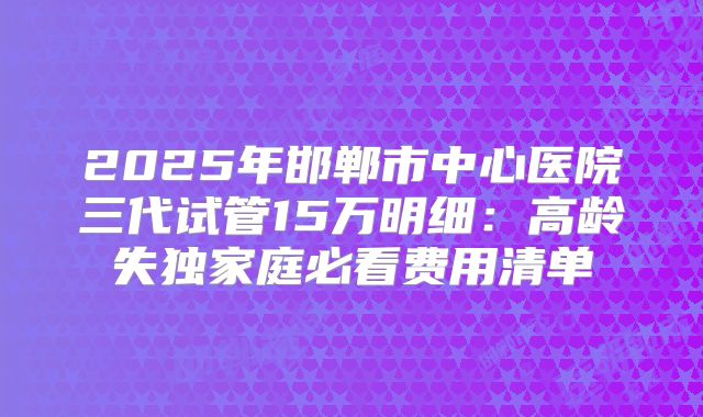 2025年邯郸市中心医院三代试管15万明细:高龄失独家庭必看费用清单