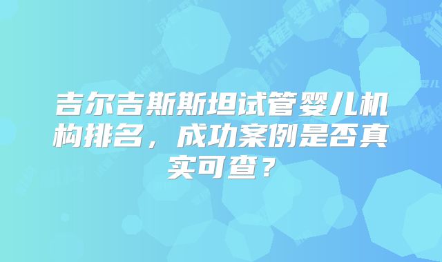 吉尔吉斯斯坦试管婴儿机构排名，成功案例是否真实可查？