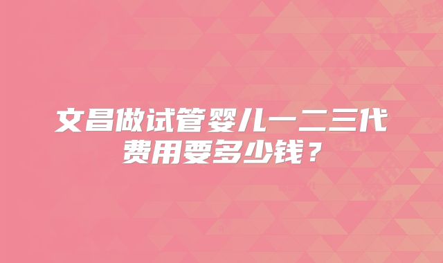 文昌做试管婴儿一二三代费用要多少钱？