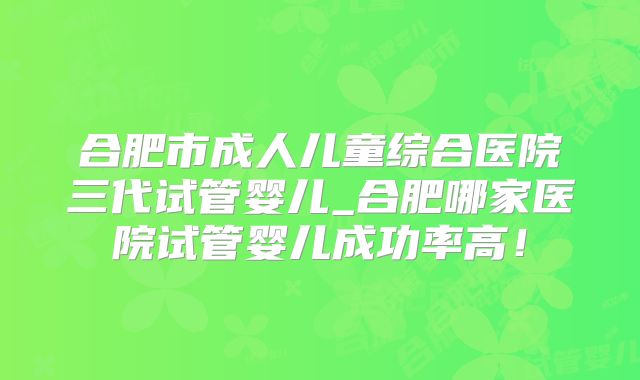 合肥市成人儿童综合医院三代试管婴儿_合肥哪家医院试管婴儿成功率高！