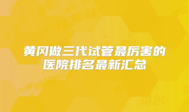 黄冈做三代试管最厉害的医院排名最新汇总