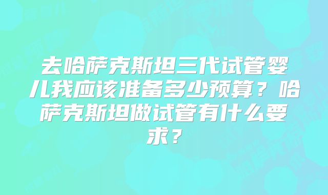 去哈萨克斯坦三代试管婴儿我应该准备多少预算？哈萨克斯坦做试管有什么要求？