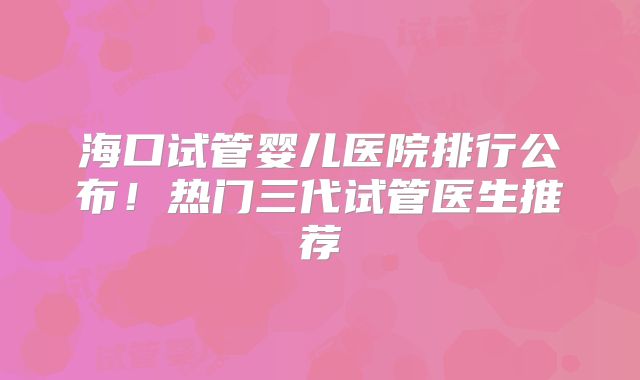 海口试管婴儿医院排行公布！热门三代试管医生推荐