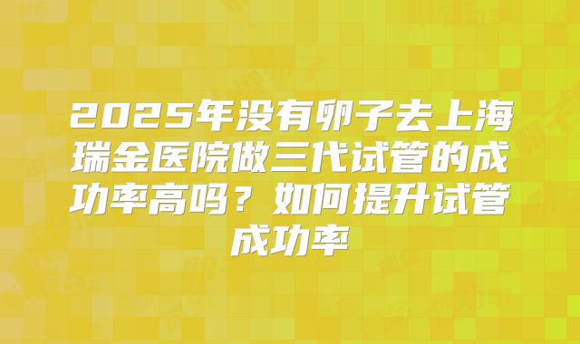 2025年没有卵子去上海瑞金医院做三代试管的成功率高吗?如何提升试管成功率