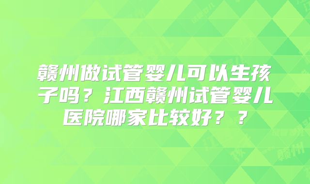 赣州做试管婴儿可以生孩子吗？江西赣州试管婴儿医院哪家比较好？？