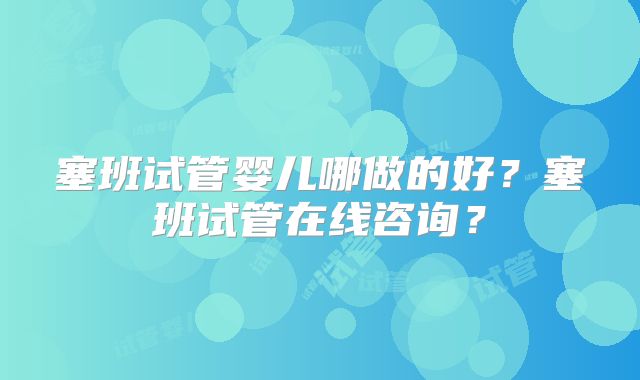 塞班试管婴儿哪做的好？塞班试管在线咨询？