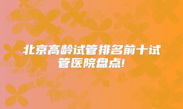北京高龄试管排名前十试管医院盘点!