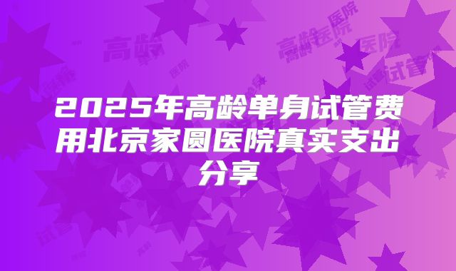 2025年高龄单身试管费用北京家圆医院真实支出分享