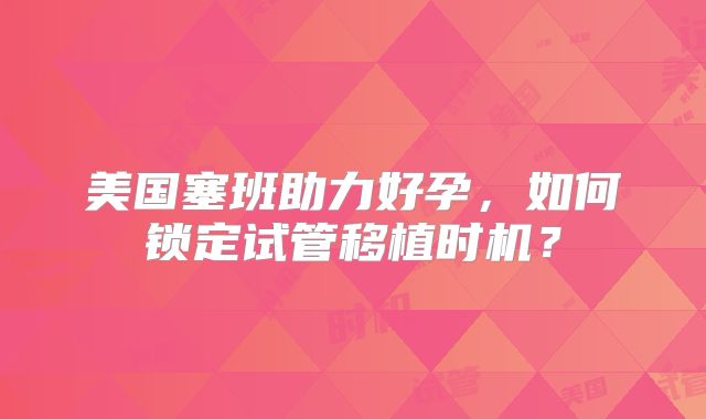 美国塞班助力好孕，如何锁定试管移植时机？