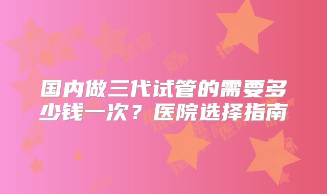 国内做三代试管的需要多少钱一次？医院选择指南