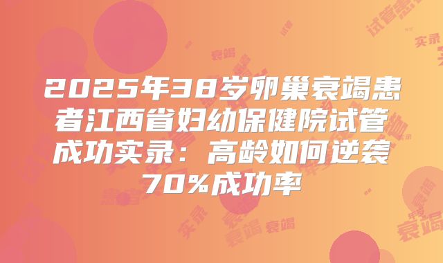 2025年38岁卵巢衰竭患者江西省妇幼保健院试管成功实录：高龄如何逆袭70%成功率