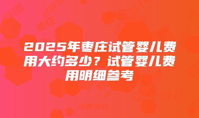 2025年枣庄试管婴儿费用大约多少？试管婴儿费用明细参考