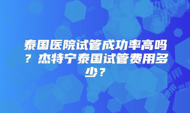 泰国医院试管成功率高吗?杰特宁泰国试管费用多少?