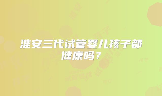 淮安三代试管婴儿孩子都健康吗?
