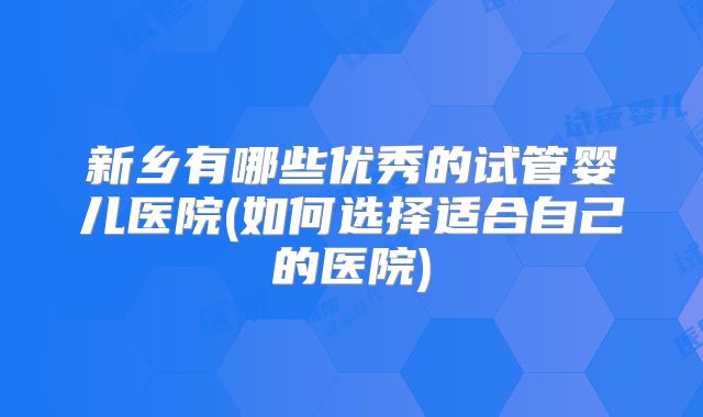 新乡有哪些优秀的试管婴儿医院(如何选择适合自己的医院)