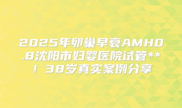 2025年卵巢早衰AMH0.8沈阳市妇婴医院试管**！38岁真实案例分享