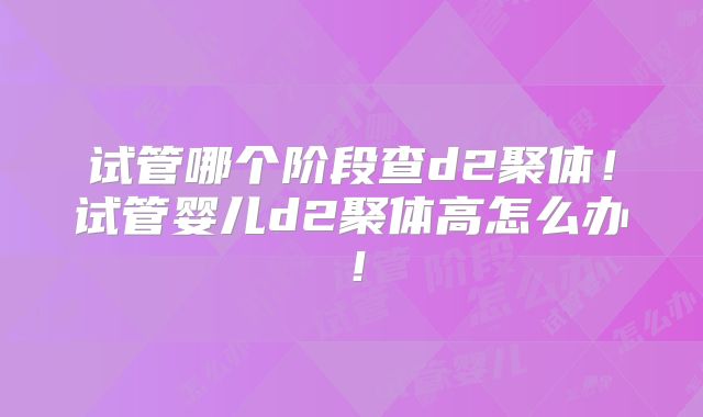 试管哪个阶段查d2聚体!试管婴儿d2聚体高怎么办!
