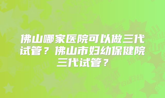佛山哪家医院可以做三代试管？佛山市妇幼保健院三代试管？