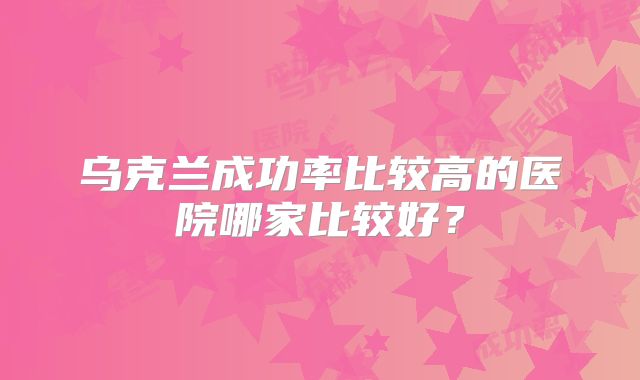 乌克兰成功率比较高的医院哪家比较好？