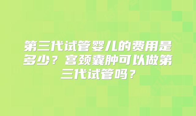 第三代试管婴儿的费用是多少？宫颈囊肿可以做第三代试管吗？