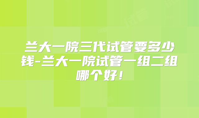 兰大一院三代试管要多少钱-兰大一院试管一组二组哪个好！