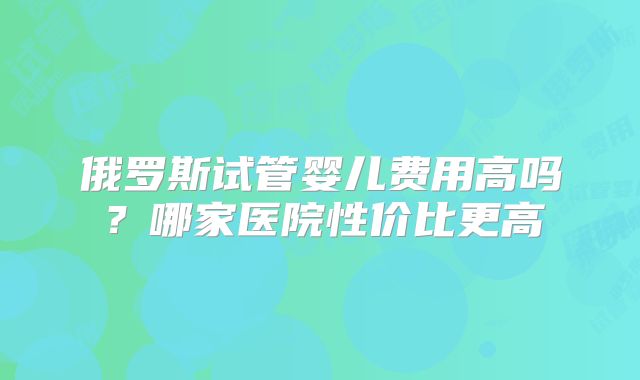 俄罗斯试管婴儿费用高吗？哪家医院性价比更高