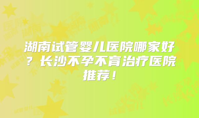 湖南试管婴儿医院哪家好？长沙不孕不育治疗医院推荐！