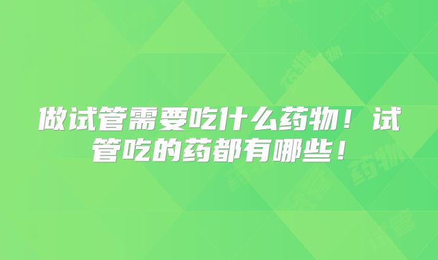 做试管需要吃什么药物！试管吃的药都有哪些！