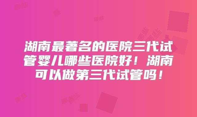 湖南最著名的医院三代试管婴儿哪些医院好！湖南可以做第三代试管吗！