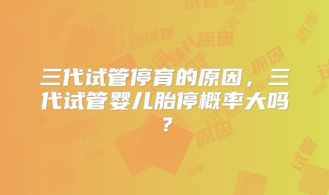 三代试管停育的原因，三代试管婴儿胎停概率大吗？