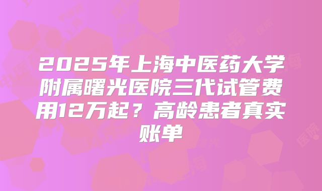 2025年上海中医药大学附属曙光医院三代试管费用12万起？高龄患者真实账单