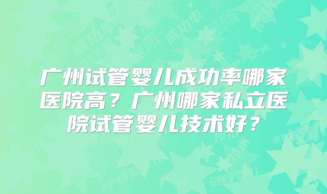 广州试管婴儿成功率哪家医院高？广州哪家私立医院试管婴儿技术好？