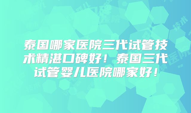 泰国哪家医院三代试管技术精湛口碑好！泰国三代试管婴儿医院哪家好！