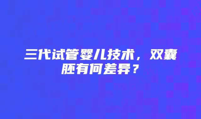 三代试管婴儿技术，双囊胚有何差异？