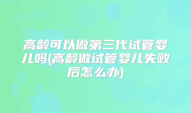 高龄可以做第三代试管婴儿吗(高龄做试管婴儿失败后怎么办)