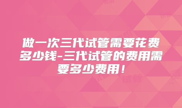 做一次三代试管需要花费多少钱-三代试管的费用需要多少费用!
