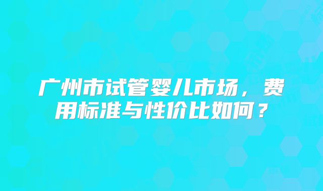 广州市试管婴儿市场，费用标准与性价比如何？