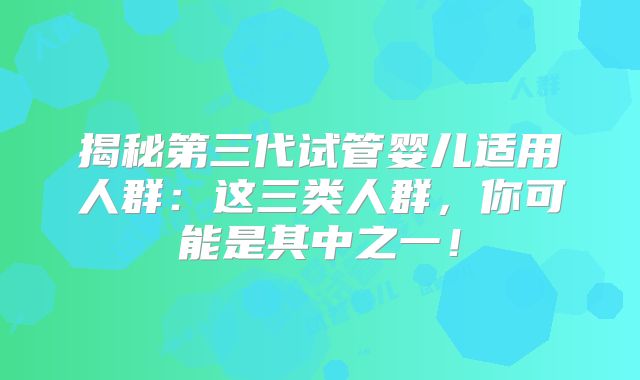 揭秘第三代试管婴儿适用人群：这三类人群，你可能是其中之一！
