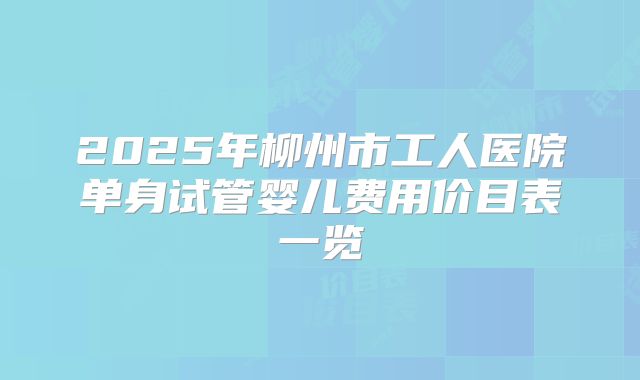 2025年柳州市工人医院单身试管婴儿费用价目表一览