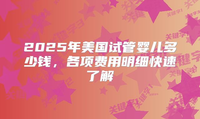 2025年美国试管婴儿多少钱,各项费用明细快速了解