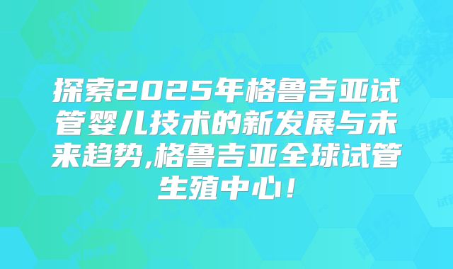 探索2025年格鲁吉亚试管婴儿技术的新发展与未来趋势,格鲁吉亚全球试管生殖中心！