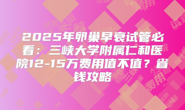 2025年卵巢早衰试管必看：三峡大学附属仁和医院12-15万费用值不值？省钱攻略