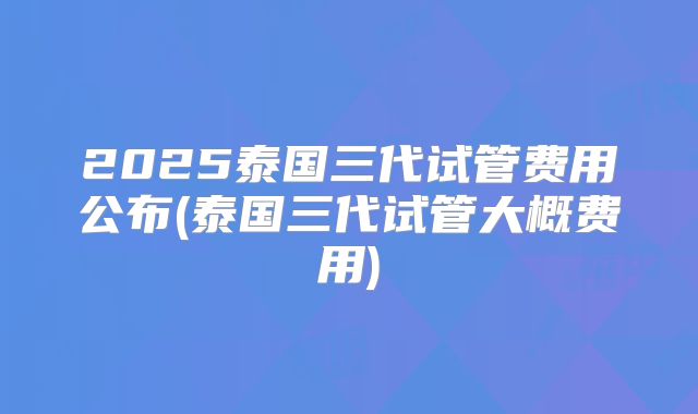 2025泰国三代试管费用公布(泰国三代试管大概费用)