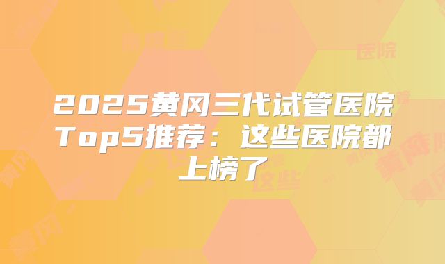 2025黄冈三代试管医院Top5推荐：这些医院都上榜了